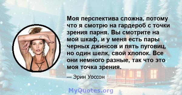 Моя перспектива сложна, потому что я смотрю на гардероб с точки зрения парня. Вы смотрите на мой шкаф, и у меня есть пары черных джинсов и пять пуговиц, но один шелк, свой хлопок. Все они немного разные, так что это моя 