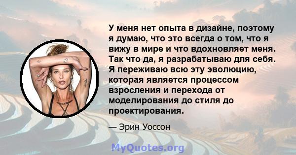 У меня нет опыта в дизайне, поэтому я думаю, что это всегда о том, что я вижу в мире и что вдохновляет меня. Так что да, я разрабатываю для себя. Я переживаю всю эту эволюцию, которая является процессом взросления и