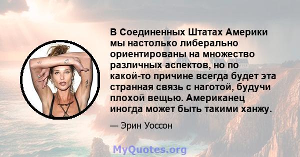 В Соединенных Штатах Америки мы настолько либерально ориентированы на множество различных аспектов, но по какой-то причине всегда будет эта странная связь с наготой, будучи плохой вещью. Американец иногда может быть