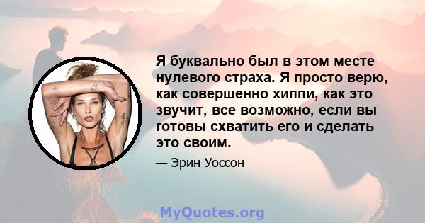 Я буквально был в этом месте нулевого страха. Я просто верю, как совершенно хиппи, как это звучит, все возможно, если вы готовы схватить его и сделать это своим.