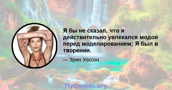 Я бы не сказал, что я действительно увлекался модой перед моделированием; Я был в творении.