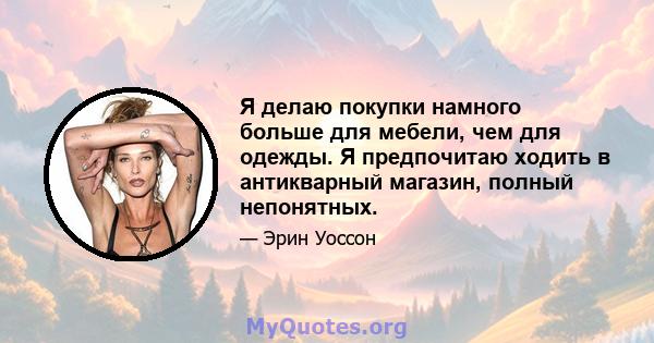 Я делаю покупки намного больше для мебели, чем для одежды. Я предпочитаю ходить в антикварный магазин, полный непонятных.