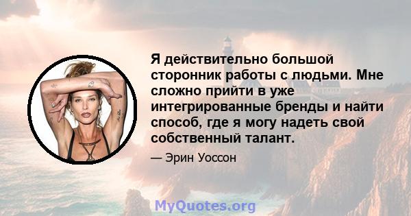 Я действительно большой сторонник работы с людьми. Мне сложно прийти в уже интегрированные бренды и найти способ, где я могу надеть свой собственный талант.