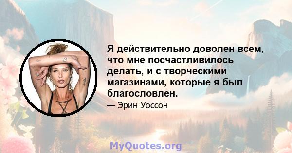 Я действительно доволен всем, что мне посчастливилось делать, и с творческими магазинами, которые я был благословлен.