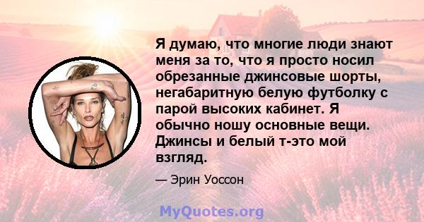 Я думаю, что многие люди знают меня за то, что я просто носил обрезанные джинсовые шорты, негабаритную белую футболку с парой высоких кабинет. Я обычно ношу основные вещи. Джинсы и белый т-это мой взгляд.