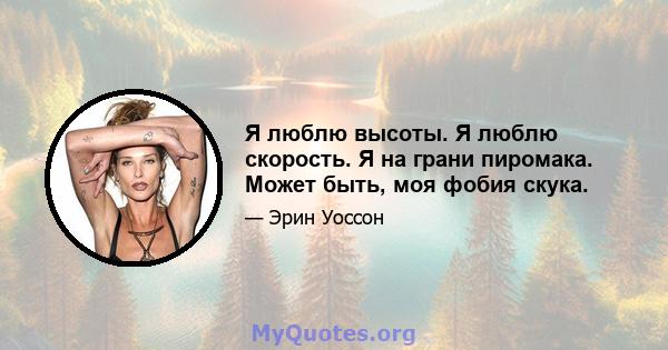 Я люблю высоты. Я люблю скорость. Я на грани пиромака. Может быть, моя фобия скука.