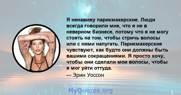 Я ненавижу парикмахерские. Люди всегда говорили мне, что я не в неверном бизнесе, потому что я не могу стоять на том, чтобы стричь волосы или с ними напугать. Парикмахерские чувствуют, как будто они должны быть вашими