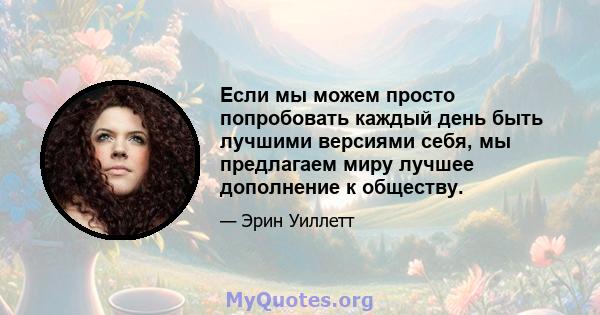 Если мы можем просто попробовать каждый день быть лучшими версиями себя, мы предлагаем миру лучшее дополнение к обществу.