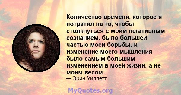 Количество времени, которое я потратил на то, чтобы столкнуться с моим негативным сознанием, было большей частью моей борьбы, и изменение моего мышления было самым большим изменением в моей жизни, а не моим весом.