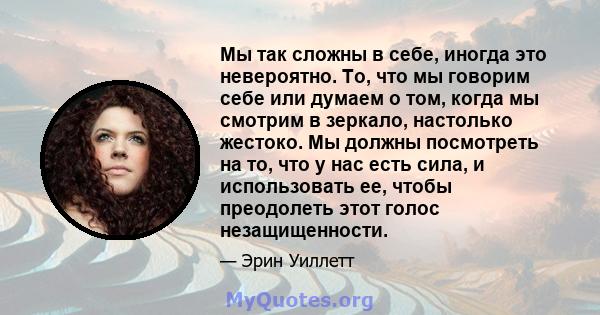 Мы так сложны в себе, иногда это невероятно. То, что мы говорим себе или думаем о том, когда мы смотрим в зеркало, настолько жестоко. Мы должны посмотреть на то, что у нас есть сила, и использовать ее, чтобы преодолеть