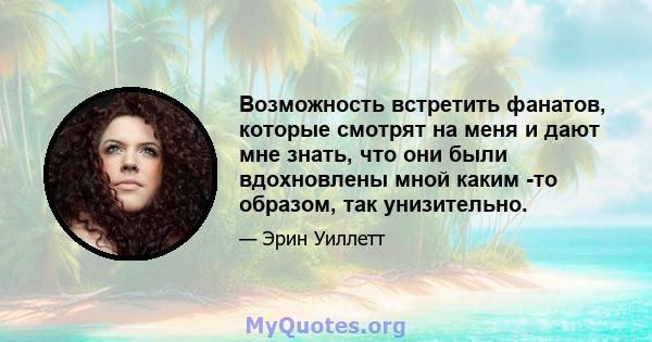 Возможность встретить фанатов, которые смотрят на меня и дают мне знать, что они были вдохновлены мной каким -то образом, так унизительно.