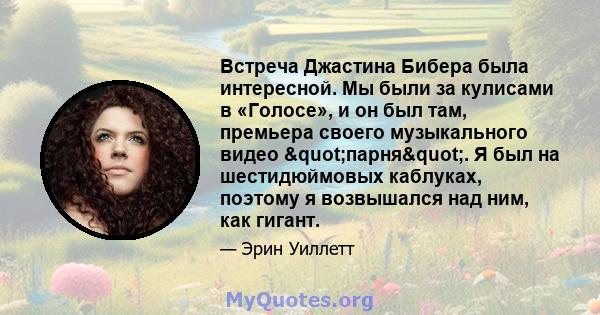 Встреча Джастина Бибера была интересной. Мы были за кулисами в «Голосе», и он был там, премьера своего музыкального видео "парня". Я был на шестидюймовых каблуках, поэтому я возвышался над ним, как гигант.