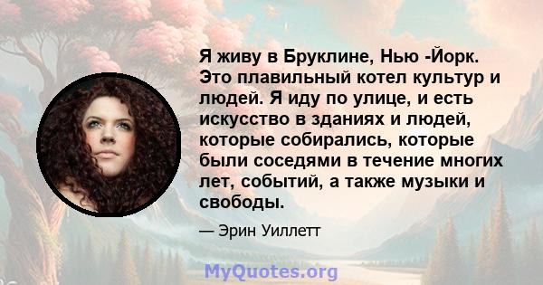 Я живу в Бруклине, Нью -Йорк. Это плавильный котел культур и людей. Я иду по улице, и есть искусство в зданиях и людей, которые собирались, которые были соседями в течение многих лет, событий, а также музыки и свободы.