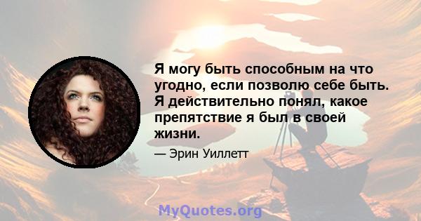 Я могу быть способным на что угодно, если позволю себе быть. Я действительно понял, какое препятствие я был в своей жизни.