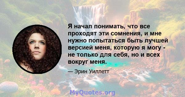 Я начал понимать, что все проходят эти сомнения, и мне нужно попытаться быть лучшей версией меня, которую я могу - не только для себя, но и всех вокруг меня.