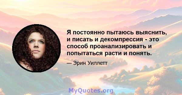 Я постоянно пытаюсь выяснить, и писать и декомпрессия - это способ проанализировать и попытаться расти и понять.