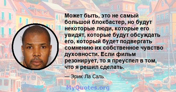 Может быть, это не самый большой блокбастер, но будут некоторые люди, которые его увидят, которые будут обсуждать его, который будет подвергать сомнению их собственное чувство духовности. Если фильм резонирует, то я