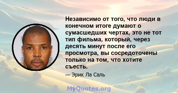 Независимо от того, что люди в конечном итоге думают о сумасшедших чертах, это не тот тип фильма, который, через десять минут после его просмотра, вы сосредоточены только на том, что хотите съесть.