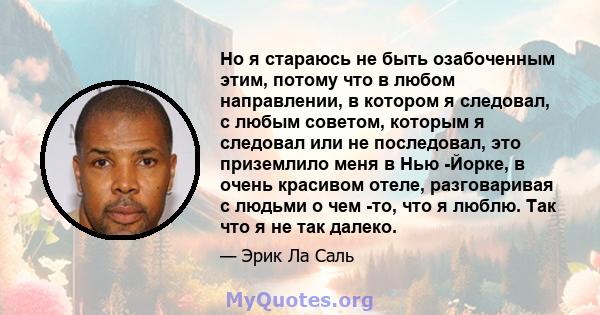 Но я стараюсь не быть озабоченным этим, потому что в любом направлении, в котором я следовал, с любым советом, которым я следовал или не последовал, это приземлило меня в Нью -Йорке, в очень красивом отеле, разговаривая 