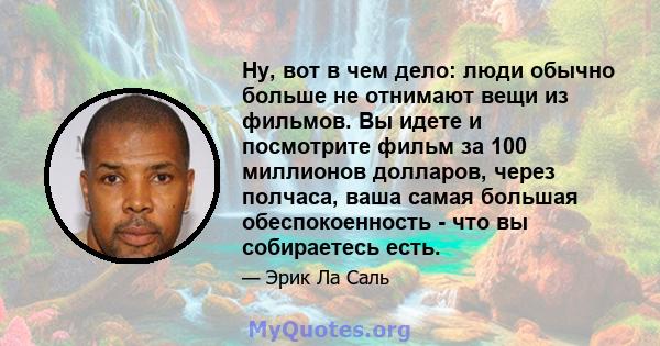 Ну, вот в чем дело: люди обычно больше не отнимают вещи из фильмов. Вы идете и посмотрите фильм за 100 миллионов долларов, через полчаса, ваша самая большая обеспокоенность - что вы собираетесь есть.