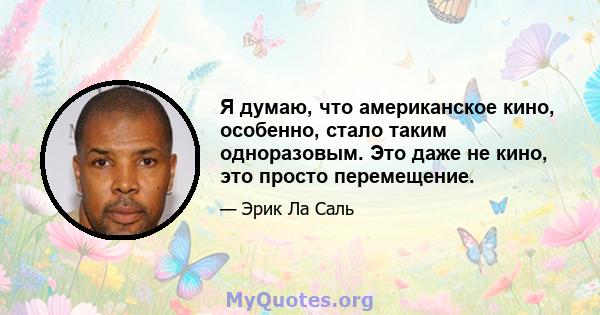 Я думаю, что американское кино, особенно, стало таким одноразовым. Это даже не кино, это просто перемещение.