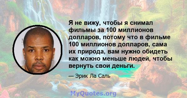 Я не вижу, чтобы я снимал фильмы за 100 миллионов долларов, потому что в фильме 100 миллионов долларов, сама их природа, вам нужно обидеть как можно меньше людей, чтобы вернуть свои деньги.