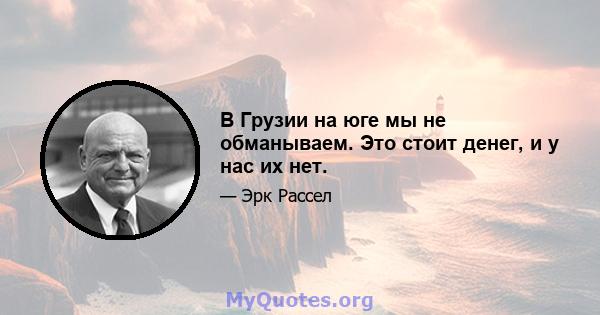 В Грузии на юге мы не обманываем. Это стоит денег, и у нас их нет.