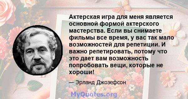 Актерская игра для меня является основной формой актерского мастерства. Если вы снимаете фильмы все время, у вас так мало возможностей для репетиции. И важно репетировать, потому что это дает вам возможность попробовать 