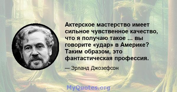 Актерское мастерство имеет сильное чувственное качество, что я получаю такое ... вы говорите «удар» в Америке? Таким образом, это фантастическая профессия.