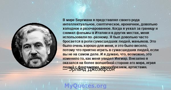 В мире Бергмана я представлял своего рода интеллектуальное, скептическое, ироничное, довольно холодное и разочарованное. Когда я уехал за границу и снимал фильмы в Италии и в других местах, меня использовали по