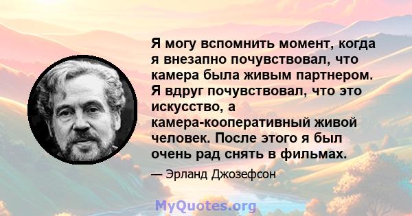 Я могу вспомнить момент, когда я внезапно почувствовал, что камера была живым партнером. Я вдруг почувствовал, что это искусство, а камера-кооперативный живой человек. После этого я был очень рад снять в фильмах.