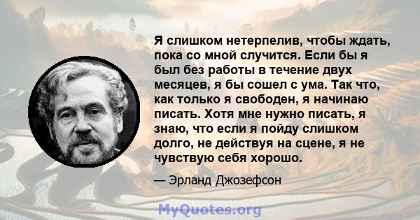 Я слишком нетерпелив, чтобы ждать, пока со мной случится. Если бы я был без работы в течение двух месяцев, я бы сошел с ума. Так что, как только я свободен, я начинаю писать. Хотя мне нужно писать, я знаю, что если я