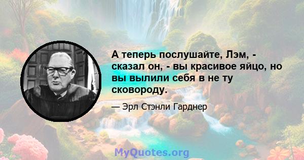 А теперь послушайте, Лэм, - сказал он, - вы красивое яйцо, но вы вылили себя в не ту сковороду.