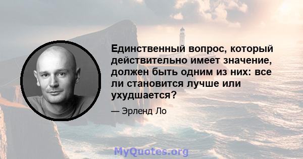 Единственный вопрос, который действительно имеет значение, должен быть одним из них: все ли становится лучше или ухудшается?