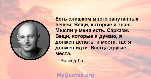 Есть слишком много запутанных вещей. Вещи, которые я знаю. Мысли у меня есть. Сарказм. Вещи, которые я думаю, я должен делать, и места, где я должен идти. Всегда другие места.