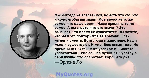 Мы никогда не встретимся, но есть что -то, что я хочу, чтобы вы знали. Мое время не то же самое, что ваше время. Наше время не то же самое. А вы знаете, что это значит? Это означает, что время не существует. Вы хотите,