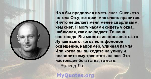 Но я бы предпочел иметь снег. Снег - это погода On.y, которая мне очень нравится. Ничто не делает меня менее сварливым, чем снег. Я могу часами сидеть у окна, наблюдая, как оно падает. Тишина снегопада. Вы можете