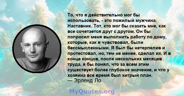 То, что я действительно мог бы использовать, - это пожилый мужчина. Наставник. Тот, кто мог бы сказать мне, как все сочетается друг с другом. Он бы попросил меня выполнить работу по дому, которые, как я чувствовал, были 