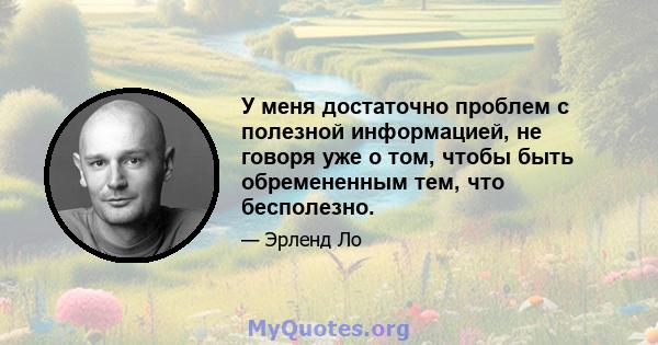 У меня достаточно проблем с полезной информацией, не говоря уже о том, чтобы быть обремененным тем, что бесполезно.