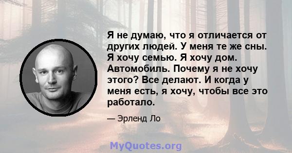 Я не думаю, что я отличается от других людей. У меня те же сны. Я хочу семью. Я хочу дом. Автомобиль. Почему я не хочу этого? Все делают. И когда у меня есть, я хочу, чтобы все это работало.