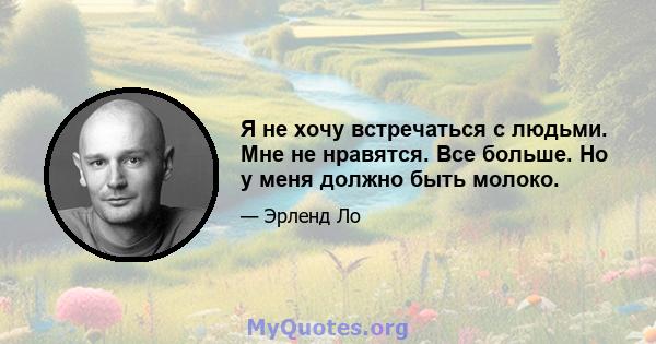 Я не хочу встречаться с людьми. Мне не нравятся. Все больше. Но у меня должно быть молоко.