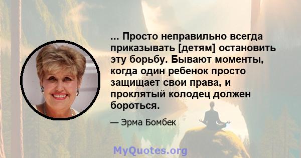 ... Просто неправильно всегда приказывать [детям] остановить эту борьбу. Бывают моменты, когда один ребенок просто защищает свои права, и проклятый колодец должен бороться.