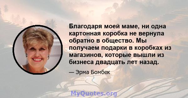 Благодаря моей маме, ни одна картонная коробка не вернула обратно в общество. Мы получаем подарки в коробках из магазинов, которые вышли из бизнеса двадцать лет назад.