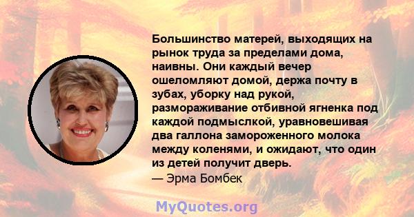 Большинство матерей, выходящих на рынок труда за пределами дома, наивны. Они каждый вечер ошеломляют домой, держа почту в зубах, уборку над рукой, размораживание отбивной ягненка под каждой подмыслкой, уравновешивая два 