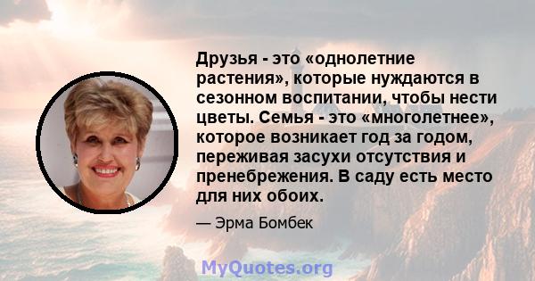 Друзья - это «однолетние растения», которые нуждаются в сезонном воспитании, чтобы нести цветы. Семья - это «многолетнее», которое возникает год за годом, переживая засухи отсутствия и пренебрежения. В саду есть место