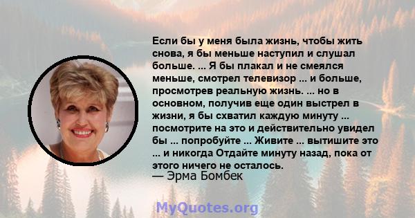 Если бы у меня была жизнь, чтобы жить снова, я бы меньше наступил и слушал больше. ... Я бы плакал и не смеялся меньше, смотрел телевизор ... и больше, просмотрев реальную жизнь. ... но в основном, получив еще один