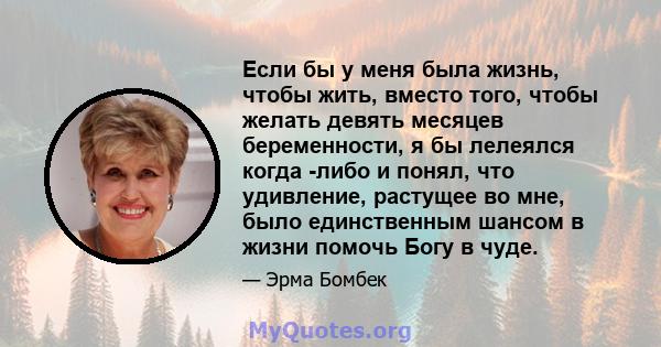 Если бы у меня была жизнь, чтобы жить, вместо того, чтобы желать девять месяцев беременности, я бы лелеялся когда -либо и понял, что удивление, растущее во мне, было единственным шансом в жизни помочь Богу в чуде.