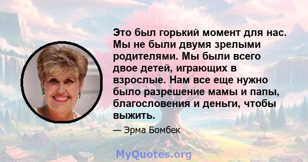 Это был горький момент для нас. Мы не были двумя зрелыми родителями. Мы были всего двое детей, играющих в взрослые. Нам все еще нужно было разрешение мамы и папы, благословения и деньги, чтобы выжить.