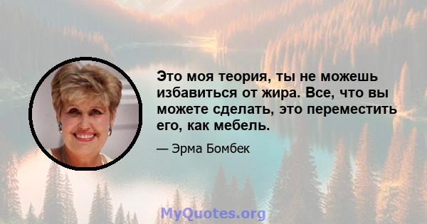 Это моя теория, ты не можешь избавиться от жира. Все, что вы можете сделать, это переместить его, как мебель.