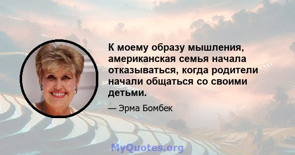 К моему образу мышления, американская семья начала отказываться, когда родители начали общаться со своими детьми.